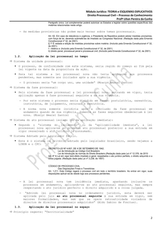 Módulo Jurídico: TEORIA e ESQUEMAS EXPLICATIVOS
                                                              Direito Processual Civil – Processo de Conhecimento
                                                                                       Profª Lilian Pereira da Cunha
                     Parágrafo único. Lei complementar poderá autorizar os Estados a legislar sobre questões específicas das
                     matérias relacionadas neste artigo.

   − As medidas provisórias não podem mais versar sobre temas processuais.
                     Art. 62. Em caso de relevância e urgência, o Presidente da República poderá adotar medidas provisórias,
                     com força de lei, devendo submetê-las de imediato ao Congresso Nacional. (Redação dada pela Emenda
                     Constitucional nº 32, de 2001)
                     § 1º É vedada a edição de medidas provisórias sobre matéria: (Incluído pela Emenda Constitucional nº 32,
                     de 2001)
                     I - relativa a: (Incluído pela Emenda Constitucional nº 32, de 2001)
                     b) direito penal, processual penal e processual civil; (Incluído pela Emenda Constitucional nº 32, de 2001)

1.2.      Aplicação da lei processual no tempo
Sistema da unidade processual:
  O processo, de conformidade com este sistema, seria regido do começo ao fim pela
  lei vigente na data da propositura da ação.
  Para tal sistema a lei processual nova não teria aplicação                                                 aos      processos
  pendentes, mas somente aos iniciados após a sua vigência.
   − O processo seria “um corpo uno, uma unidade” (Moacyr Amaral Santos)
Sistema da fase processual:
  Pelo sistema da fase processual a lei processual nova, entrando em vigor, teria
  aplicação apenas à fase processual seguinte a da sua vigência.
   − Por este sistema o processo seria dividido em fases: postulatória, saneatória,
     instrutória, de julgamento, recursal e executória.
   − A norma nova somente incidiria após a conclusão da fase processual em
     andamento quando de sua vigência. Somente as fases seguintes obedeceriam à lei
     nova. (Moacyr Amaral Santos)
Sistema do ato processual isolado (ou da aplicação imediata):
  Segundo o “sistema do isolamento” ou da “aplicabilidade imediata”, a lei
  processual nova aplica-se ao primeiro ato processual posterior a sua entrada em
  vigor ressalvado o ato jurídico já consumado.
Sistema Adotado pelo Legislador Pátrio.
  Este é o sistema ou critério adotado pelo legislador brasileiro, senão vejamos a
  LINDB e o CPC:
                     DECRETO-LEI Nº 4.657, DE 4 DE SETEMBRO DE 1942.
                                Lei de Introdução ao Código Civil Brasileiro
                                Lei de Introdução às normas do Direito Brasileiro.(Redação dada pela Lei nº 12.376, de 2010
                     Art. 6º A Lei em vigor terá efeito imediato e geral, respeitados o ato jurídico perfeito, o direito adquirido e a
                     coisa julgada. (Redação dada pela Lei nº 3.238, de 1957)


                     CÓDIGO DE PROCESSO CIVIL
                               Das Disposições Finais e Transitórias
                     Art. 1.211. Este Código regerá o processo civil em todo o território brasileiro. Ao entrar em vigor, suas
                     disposições aplicar-se-ão desde logo aos processos pendentes.


   − A lei processual nova tem incidência imediata, apanhando inclusive os
     processos em andamento, aplicando-se ao ato processual seguinte, mas sempre
     respeitando o ato jurídico perfeito o direito adquirido e a coisa julgada.
   −    “Advindo lei processual nova no ordenamento jurídico, esta deverá ser
       aplicada pelo juiz ao ato processual seguinte à sua entrada em vigor, sem
       maiores formalidades, mas sem que se opere retroatividade violadora de
       direitos de direitos processuais adquiridos” (Aldo Sabino de Freitas).
1.3.      Aplicação da lei processual no espaço
Princípio regente: “Territorialidade”

                                                                                                                                    2
 