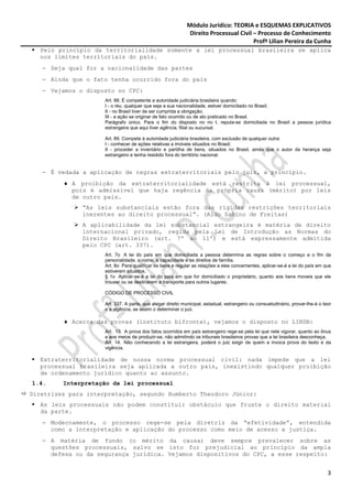 Módulo Jurídico: TEORIA e ESQUEMAS EXPLICATIVOS
                                                             Direito Processual Civil – Processo de Conhecimento
                                                                                      Profª Lilian Pereira da Cunha
  Pelo princípio da territorialidade somente a lei processual brasileira se aplica
  nos limites territoriais do país.
   − Seja qual for a nacionalidade das partes
   − Ainda que o fato tenha ocorrido fora do país
   − Vejamos o disposto no CPC:
                     Art. 88. É competente a autoridade judiciária brasileira quando:
                     I - o réu, qualquer que seja a sua nacionalidade, estiver domiciliado no Brasil;
                     II - no Brasil tiver de ser cumprida a obrigação;
                     III - a ação se originar de fato ocorrido ou de ato praticado no Brasil.
                     Parágrafo único. Para o fim do disposto no no I, reputa-se domiciliada no Brasil a pessoa jurídica
                     estrangeira que aqui tiver agência, filial ou sucursal.

                     Art. 89. Compete à autoridade judiciária brasileira, com exclusão de qualquer outra:
                     I - conhecer de ações relativas a imóveis situados no Brasil;
                     II - proceder a inventário e partilha de bens, situados no Brasil, ainda que o autor da herança seja
                     estrangeiro e tenha residido fora do território nacional.


   − É vedada a aplicação de regras extraterritoriais pelo juiz, a princípio.
         ♦ A proibição da extraterritorialidade está restrita à lei processual,
           pois é admissível que haja regência da própria causa (mérito) por leis
           de outro país.
              “As leis substanciais estão fora das rígidas restrições territoriais
              inerentes ao direito processual”. (Aldo Sabino de Freitas)
              A aplicabilidade da lei substancial estrangeira é matéria de direito
              internacional privado, regida pela Lei de Introdução as Normas do
              Direito Brasileiro (art. 7º ao 11º) e está expressamente admitida
              pelo CPC (art. 337).
                     Art. 7o A lei do país em que domiciliada a pessoa determina as regras sobre o começo e o fim da
                     personalidade, o nome, a capacidade e os direitos de família.
                     Art. 8o Para qualificar os bens e regular as relações a eles concernentes, aplicar-se-á a lei do país em que
                     estiverem situados.
                     § 1o Aplicar-se-á a lei do país em que for domiciliado o proprietário, quanto aos bens moveis que ele
                     trouxer ou se destinarem a transporte para outros lugares.

                     CÓDIGO DE PROCESSO CIVIL

                     Art. 337. A parte, que alegar direito municipal, estadual, estrangeiro ou consuetudinário, provar-lhe-á o teor
                     e a vigência, se assim o determinar o juiz.

         ♦ Acerca das provas (instituto bifronte), vejamos o disposto no LINDB:
                     Art. 13. A prova dos fatos ocorridos em país estrangeiro rege-se pela lei que nele vigorar, quanto ao ônus
                     e aos meios de produzir-se, não admitindo os tribunais brasileiros provas que a lei brasileira desconheça.
                     Art. 14. Não conhecendo a lei estrangeira, poderá o juiz exigir de quem a invoca prova do texto e da
                     vigência.

  Extraterritorialidade de nossa norma processual civil: nada impede que a lei
  processual brasileira seja aplicada a outro país, inexistindo qualquer proibição
  de ordenamento jurídico quanto ao assunto.
1.4.     Interpretação da lei processual
Diretrizes para interpretação, segundo Humberto Theodoro Júnior:
  As leis processuais não podem constituir obstáculo que fruste o direito material
  da parte.
   − Modernamente, o processo rege-se pela diretriz da “efetividade”, entendida
     como a interpretação e aplicação do processo como meio de acesso a justiça.
   − A matéria de fundo (o mérito da causa) deve sempre prevalecer sobre as
     questões processuais, salvo se isto for prejudicial ao princípio da ampla
     defesa ou da segurança jurídica. Vejamos dispositivos do CPC, a esse respeito:


                                                                                                                                 3
 