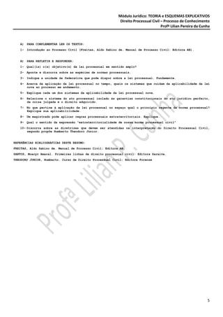 Módulo Jurídico: TEORIA e ESQUEMAS EXPLICATIVOS
                                                           Direito Processual Civil – Processo de Conhecimento
                                                                                    Profª Lilian Pereira da Cunha



   A) PARA COMPLEMENTAR LER OS TEXTOS:
   1- Introdução ao Processo Civil (Freitas, Aldo Sabino de. Manual de Processo Civil: Editora AB).


   B) PARA REFLETIR E RESPONDER:
   1- Qual(is) o(s) objetivo(s) da lei processual em sentido amplo?
   2- Aponte e discorra sobre as espécies de normas processuais.
   3- Indique a unidade da federativa que pode dispor sobre a lei processual. Fundamente.
   4- Acerca da aplicação da lei processual no tempo, quais os sistemas que cuidam da aplicabilidade da lei
      nova ao processo em andamento.
   5- Explique cada um dos sistemas da aplicabilidade da lei processual nova.
   6- Relacione o sistema do ato processual isolado às garantias constitucionais do ato jurídico perfeito,
      da coisa julgada e o direito adquirido.
   7- No que pertine à aplicação da lei processual no espaço qual o princípio regente da norma processual?
      Explique sua aplicabililidade.
   8- Um magistrado pode aplicar regras processuais extraterritoriais. Explique.
   9- Qual o sentido da expressão “extraterritorialidade de nossa norma processual civil”
   10- Discorra sobre as diretrizes que devem ser atendidas na interpretação do Direito Processual Civil,
       segundo propõe Humberto Theodoro Júnior.


REFERÊNCIAS BIBLIOGRÁFICAS DESTE RESUMO:
FREITAS, Aldo Sabino de. Manual de Processo Civil: Editora AB.
SANTOS, Moacyr Amaral. Primeiras linhas de direito processual civil: Editora Saraiva.
THEODORO JUNIOR, Humberto. Curso de Direito Processual Civil: Editora Forense




                                                                                                               5
 