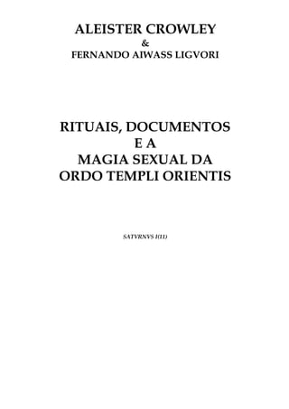 ALEISTER CROWLEY
&
FERNANDO AIWASS LIGVORI
RITUAIS, DOCUMENTOS
E A
MAGIA SEXUAL DA
ORDO TEMPLI ORIENTIS
SATVRNVS I(11)
 