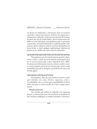 FEBRASGO - Manual de Orientação            Aleitamento Materno


tos devem ser obedecidos: o aleitamento deve ser exclusivo
associado a amenorréia materna. Embora seja importante e
sobejamente conhecido o efeito anticoncepcional da lactação,
do ponto de vista de Saúde Pública, deve-se tomar muito cui-
dado em nível individual, principalmente após os primeiros
sessenta dias. O método deixará de ser confiável quando o alei-
tamento não for realmente exclusivo com livre demanda nas 24
horas do dia, se existir qualquer suplementação alimentar do
lactente ou se a mulher não estiver mais em amenorréia.

QUANDO INICIAR O MÉTODO ANTICONCEPCIONAL?
       Nas puérperas que não amamentam ou quando o aleita-
mento é misto, o início do uso de método contraceptivo deve
ser na terceira semana após o parto (Speroff & Fritz, 2005).
Em presença de aleitamento materno exclusivo, pode-se inici-
ar a anticoncepção a partir de seis semanas após o parto, sendo
aconselhável que não se ultrapasse o período de três meses sem
método algum.

MÉTODOS CONTRACEPTIVOS
      No puerpério, além das características inerentes a qual-
quer método, tais como eficácia, segurança, custo e
reversibilidade, deve-se atentar para a possibilidade de efeitos
sobre a lactação e o recém-nascido, ao se fazer a opção contra-
ceptiva.
    Métodos de barreira
        São métodos que podem ser utilizados com segurança
durante a amamentação pois não interferem na produção do
leite. Incluem o diafragma, o condom masculino e o feminino.


                             100
 