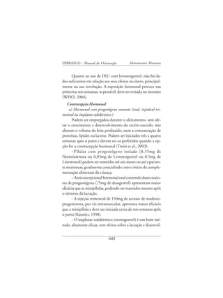 FEBRASGO - Manual de Orientação            Aleitamento Materno


      Quanto ao uso de DIU com levonorgestrel, não há da-
dos suficientes em relação aos seus efeitos no útero, principal-
mente na sua involução. A exposição hormonal precoce nas
primeiras seis semanas, se possível, deve ser evitada no neonato
(WHO, 2004).
   Contracepção Hormonal
     a) Hormonal com progestógeno somente (oral, injetável tri-
mestral ou implante subdérmico )
       Podem ser empregados durante o aleitamento, sem afe-
tar o crescimento e desenvolvimento do recém-nascido, não
alteram o volume do leite produzido, nem a concentração de
proteínas, lípides ou lactose. Podem ser iniciados três a quatro
semanas após o parto e devem ser os preferidos quando a op-
ção for a contracepção hormonal (Truitt et al., 2003).
       - Pílulas com progestógeno isolado (0,35mg de
Norestisterona ou 0,03mg de Levonorgestrel ou 0,5mg de
Linestrenol) podem ser mantidas até seis meses ou até a pacien-
te menstruar, geralmente coincidindo com o início da comple-
mentação alimentar da criança.
       - Anticoncepcional hormonal oral contendo doses maio-
res de progestógeno (75mg de desogestrel) apresentam maior
eficácia que as minipílulas, podendo ser mantidos mesmo após
o término da lactação.
       - A injeção trimestral de 150mg de acetato de medroxi-
progesterona, por via intramuscular, apresenta maior eficácia
que a minipílula e deve ser iniciada cerca de seis semanas após
o parto (Kaunitz, 1998).
       - O implante subdérmico (etonogestrel) é um bom mé-
todo, altamente eficaz, sem efeitos sobre a lactação e desenvol-


                             102
 