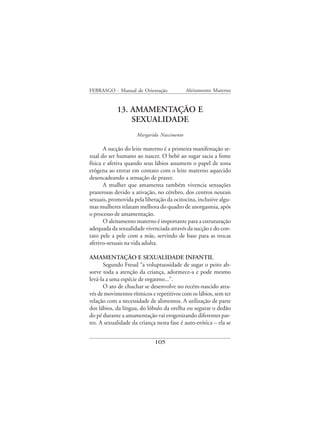 FEBRASGO - Manual de Orientação             Aleitamento Materno


            13. AMAMENTAÇÃO E
                SEXUALIDADE
                     Margarida Nascimento

       A sucção do leite materno é a primeira manifestação se-
xual do ser humano ao nascer. O bebê ao sugar sacia a fome
física e afetiva quando seus lábios assumem o papel de zona
erógena ao entrar em contato com o leite materno aquecido
desencadeando a sensação de prazer.
       A mulher que amamenta também vivencia sensações
prazerosas devido a ativação, no cérebro, dos centros neurais
sexuais, promovida pela liberação da ocitocina, inclusive algu-
mas mulheres relatam melhora do quadro de anorgasmia, após
o processo de amamentação.
       O aleitamento materno é importante para a estruturação
adequada da sexualidade vivenciada através da sucção e do con-
tato pele a pele com a mãe, servindo de base para as trocas
afetivo-sexuais na vida adulta.

AMAMENTAÇÃO E SEXUALIDADE INFANTIL
      Segundo Freud “a voluptuosidade de sugar o peito ab-
sorve toda a atenção da criança, adormece-a e pode mesmo
levá-la a uma espécie de orgasmo...”.
      O ato de chuchar se desenvolve no recém-nascido atra-
vés de movimentos rítmicos e repetitivos com os lábios, sem ter
relação com a necessidade de alimentos. A utilização de parte
dos lábios, da língua, do lóbulo da orelha ou segurar o dedão
do pé durante a amamentação vai erogenizando diferentes par-
tes. A sexualidade da criança nesta fase é auto-erótica – ela se


                             105
 