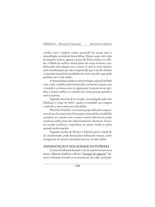 FEBRASGO - Manual de Orientação            Aleitamento Materno


satisfaz com o próprio corpo, passando da sucção para a
masturbação, sentida de forma difusa. Depois surge outro tipo
de impulso erótico: agarrar e puxar de forma rítmica os cabe-
los, o lóbulo da orelha e outras partes do corpo materno, esta-
belecendo uma relação com o outro. A mãe às vezes reprime
estas manifestações por não compreender que o ato de chuchar
é expressão natural da sexualidade do recém nascido e que pode
perdurar até a vida adulta.
       A amamentação propicia estreita relação corporal do bebê
com a mãe, estabelecendo através dela o primeiro contato com
o mundo e a criança sente-se segura para vivenciar novas apti-
dões e aceitar melhor os cuidados de outras pessoas quando a
mãe se ausenta.
       Segundo Ana Freud ser tocado e aconchegado pela mãe
libidinisa o corpo do bebê e ajuda a consolidar sua imagem
corporal e a auto-estima na vida adulta.
       Para Otto Fenichel, o erotismo propiciado pela tempera-
tura do ato de amamentar forma parte essencial da sexualidade
receptiva: ter contato com o outro e sentir calor de seu corpo
continua sendo a base dos relacionamentos amorosos. Tocar e
ser tocado confirma a experiência de prazer vivida no peito
quando recém-nascido.
       Segundo estudos de Masters e Johnson privar o bebê de
ser amamentado, pode desencadear disfunções sexuais, como
anorgasmia ou mesmo ejaculação precoce na vida adulta.

AMAMENTAÇÃO E SEXUALIDADE DA PUÉRPERA
      A ocitocina liberada durante o ato de amamentar provoca
prazer. Algumas mulheres referem “sensação de orgasmo” du-
rante a lactação, levando-as ao sentimento de culpa, principal-

                             106
 