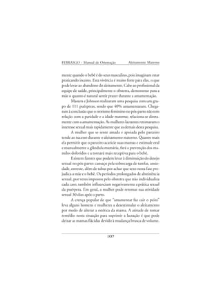 FEBRASGO - Manual de Orientação            Aleitamento Materno


mente quando o bebê é do sexo masculino, pois imaginam estar
praticando incesto. Esta vivência é muito forte para elas, o que
pode levar ao abandono do aleitamento. Cabe ao profissional da
equipe de saúde, principalmente o obstetra, demonstrar para a
mãe o quanto é natural sentir prazer durante a amamentação.
      Masters e Johnson realizaram uma pesquisa com um gru-
po de 111 puérperas, sendo que 40% amamentaram. Chega-
ram à conclusão que o erotismo feminino no pós-parto não tem
relação com a paridade e a idade materna; relaciona-se direta-
mente com a amamentação. As mulheres lactantes retomaram o
interesse sexual mais rapidamente que as demais desta pesquisa.
      A mulher que se sente amada e apoiada pelo parceiro
tende ao sucesso durante o aleitamento materno. Quanto mais
ela permitir que o parceiro acaricie suas mamas e estimule oral
e manualmente a glândula mamária, fará a prevenção dos ma-
milos doloridos e a tornará mais receptiva para o bebê.
      Existem fatores que podem levar à diminuição do desejo
sexual no pós-parto: cansaço pela sobrecarga de tarefas, ansie-
dade, estresse, além de tabus por achar que sexo nesta fase pre-
judica a mãe e o bebê. Os períodos prolongados de abstinência
sexual, por vezes impostos pelo obstetra que não individualiza
cada caso, também influenciam negativamente a prática sexual
da puérpera. Em geral, a mulher pode retomar sua atividade
sexual 30 dias após o parto.
      A crença popular de que “amamentar faz cair o peito”
leva alguns homens e mulheres a desestimular o aleitamento
por medo de alterar a estética da mama. A atitude de tomar
remédio nesta situação para suprimir a lactação é que pode
deixar as mamas flácidas devido à mudança brusca de volume.


                             107
 