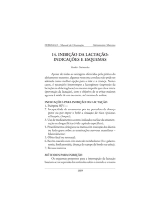 FEBRASGO - Manual de Orientação           Aleitamento Materno


      14. INIBIÇÃO DA LACTAÇÃO:
       INDICAÇÕES E ESQUEMAS
                      Vander Guimarães

      Apesar de todas as vantagens oferecidas pela prática do
aleitamento materno, algumas vezes esta conduta não pode ser
adotada como melhor opção para a mãe e a criança. Nestes
casos, é necessário interromper a lactogênese (supressão da
lactação ou ablactogênese) ou mesmo impedir que ela se inicie
(prevenção da lactação), com o objetivo de se evitar maiores
agravos à saúde de um ou outro, até mesmo de ambos.

INDICAÇÕES PARA INIBIÇÃO DA LACTAÇÃO
1. Puérpera HIV+ ;
2. Incapacidade de amamentar por ser portadora de doença
   grave ou por expor o bebê a situação de risco (psicose,
   eclâmpsia, choque);
3. Uso de medicamentos contra-indicados na fase da amamen-
   tação ou drogas ilícitas (vide capítulo específico);
4. Procedimentos cirúrgicos na mama com ressecção dos ductos
   ou lesão grave sobre as terminações nervosas mamilares –
   bilateralmente;
5. Óbito fetal ou neonatal;
6. Recém-nascido com erro inato do metabolismo (Ex.: galacto-
   semia, fenilcetonúria, doença do xarope de bordo na urina).
7. Recusa materna

MÉTODOS PARA INIBIÇÃO
      Os esquemas propostos para a interrupção da lactação
baseiam-se na supressão dos estímulos sobre o mamilo e a mama

                            109
 