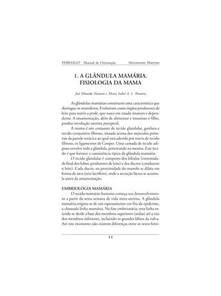 FEBRASGO - Manual de Orientação               Aleitamento Materno


        1. A GLÂNDULA MAMÁRIA.
           FISIOLOGIA DA MAMA
        José Eduardo Nestarez e Maria Isabel A. L. Nestarez

       As glândulas mamárias constituem uma característica que
distingue os mamíferos. Evoluíram como órgãos produtores de
leite para nutrir a prole, que nasce em estado imaturo e depen-
dente. A amamentação, além de alimentar e imunizar o filho,
produz involução uterina puerperal.
       A mama é um conjunto de tecido glandular, gordura e
tecido conjuntivo fibroso, situada acima dos músculos peito-
rais da parede torácica ao qual está aderida por traves de tecido
fibroso, os ligamentos de Cooper. Uma camada de tecido adi-
poso envolve toda a glândula, penetrando na mesma. Este teci-
do é que fornece a consistência típica da glândula mamária.
       O tecido glandular é composto dos lóbulos (extremida-
de final dos lobos, produtores de leite) e dos ductos (conduzem
o leite). Cada ducto, na proximidade do mamilo se dilata em
forma de saco (seio lactífero), onde a secreção láctea se acumu-
la antes da amamentação.

EMBRIOLOGIA MAMÁRIA
      O tecido mamário humano começa seu desenvolvimen-
to a partir da sexta semana de vida intra-uterina. A glândula
mamária origina-se de um espessamento em fita da epiderme,
a chamada linha mamária. Na fase embrionária, esta linha es-
tende-se desde a base dos membros superiores (axilas) até a raiz
dos membros inferiores, incluindo os grandes lábios da vulva.
Até este momento não existem diferenças entre os sexos femi-


                               11
 