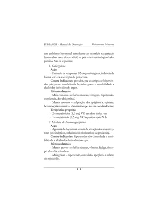 FEBRASGO - Manual de Orientação              Aleitamento Materno


um ambiente hormonal semelhante ao ocorrido na gestação
(como altas taxas de estradiol) ou por ter efeito sinérgico à do-
pamina. São os seguintes:
    1. Cabergolina
      Ação:
      · Estimula os receptores D2-dopaminérgicos, inibindo de
forma seletiva a secreção da prolactina.
      Contra-indicacões: gravidez, pré-eclâmpsia e hiperten-
são pós-parto, insuficiência hepática grave e sensibilidade a
alcalóides derivados do ergot.
      Efeitos colaterais:
      · Mais comuns – cefaléia, náuseas, vertigem, hipotensão,
sonolência, dor abdominal.
      · Menos comuns – palpitação, dor epigástrica, epistaxe,
hemianopsia transitória, vômito, síncope, astenia e ondas de calor.
      Terapêutica proposta:
      · 2 comprimidos (1,0 mg) VO em dose única ou
      · 1 comprimido (0,5 mg) VO repetido após 24 h
     2. Mesilato de Bromoergocriptina
       Ação:
       · Agonista da dopamina, através da ativação dos seus recep-
tores pós-sinápticos, reduzindo os níveis séricos da prolactina.
       Contra-indicacões: hipertensão não controlada e sensi-
bilidade a alcalóides derivados do ergot.
       Efeitos colaterais:
       · Menos graves – cefaléia, náuseas, vômito, fadiga, sínco-
pe, diarréia, câimbras.
       · Mais graves – hipertensão, convulsão, apoplexia e infarto
do miocárdio.


                              111
 