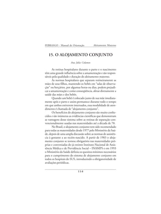 FEBRASGO - Manual de Orientação           Aleitamento Materno


   15. O ALOJAMENTO CONJUNTO
                      Ana Júlia Colameo

       As rotinas hospitalares durante o parto e o nascimento
têm uma grande influência sobre a amamentação e são respon-
sáveis pela qualidade e duração do aleitamento materno.
       As normas hospitalares que separam rotineiramente as
mães de seus filhos, mantendo os bebês em “salas de observa-
ção” ou berçários, por algumas horas ou dias, podem prejudi-
car a amamentação e como conseqüência, afetar diretamente a
saúde das mães e dos bebês.
       Quando um bebê é colocado junto de sua mãe imediata-
mente após o parto e assim permanece durante todo o tempo
em que ambos estiverem internados, essa modalidade de aten-
dimento é chamada de “alojamento conjunto”.
       Os benefícios do alojamento conjunto são muito conhe-
cidos e são inúmeras as evidências científicas que demonstram
as vantagens desse sistema sobre as rotinas de separação con-
vencionalmente usadas nas maternidades até a década de 70.
       No Brasil, o alojamento conjunto tem sido recomendado
para todas as maternidades desde 1977 pelo Ministério da Saú-
de, depois de uma ampla discussão sobre as normas de assistên-
cia à gestante a ao recém-nascido. A partir de 1983 o aloja-
mento conjunto se tornou obrigatório nas maternidades pró-
prias e conveniadas do já extinto Instituto Nacional de Assis-
tência Médica e de Previdência Social – INAMPS e em 1993
o Ministério da Saúde definiu os quesitos mínimos necessários
para o cumprimento do sistema de alojamento conjunto em
todos os hospitais do SUS, introduzindo a obrigatoriedade de
avaliações periódicas.

                            114
 