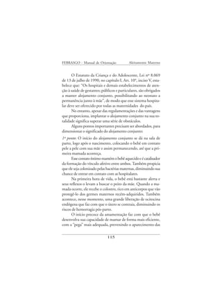 FEBRASGO - Manual de Orientação            Aleitamento Materno


      O Estatuto da Criança e do Adolescente, Lei nº 8.069
de 13 de julho de 1990, no capítulo I, Art. 10°, inciso V, esta-
belece que: “Os hospitais e demais estabelecimentos de aten-
ção à saúde de gestantes; públicos e particulares, são obrigados
a manter alojamento conjunto, possibilitando ao neonato a
permanência junto à mãe”, de modo que esse sistema hospita-
lar deve ser oferecido por todas as maternidades do país.
      No entanto, apesar das regulamentações e das vantagens
que proporciona, implantar o alojamento conjunto na sua to-
talidade significa superar uma série de obstáculos.
      Alguns pontos importantes precisam ser abordados, para
dimensionar o significado do alojamento conjunto:
1º ponto: O início do alojamento conjunto se dá na sala de
parto, logo após o nascimento, colocando o bebê em contato
pele a pele com sua mãe e assim permanecendo, até que a pri-
meira mamada aconteça.
      Esse contato íntimo mantém o bebê aquecido e é catalisador
da formação do vínculo afetivo entre ambos. Também propicia
que ele seja colonizado pelas bactérias maternas, diminuindo sua
chance de entrar em contato com as hospitalares.
      Na primeira hora de vida, o bebê está bastante alerta e
seus reflexos o levam a buscar o peito da mãe. Quando a ma-
mada ocorre, ele recebe o colostro, rico em anticorpos que vão
protegê-lo dos germes maternos recém-adquiridos. Também
acontece, nesse momento, uma grande liberação de ocitocina
endógena que faz com que o útero se contraia, diminuindo os
riscos de hemorragia pós-parto.
      O início precoce da amamentação faz com que o bebê
desenvolva sua capacidade de mamar de forma mais eficiente,
com a “pega” mais adequada, prevenindo o aparecimento das

                             115
 