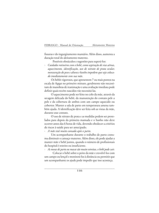 FEBRASGO - Manual de Orientação              Aleitamento Materno


fissuras e do ingurgitamento mamário. Além disso, aumenta a
duração total do aleitamento materno.
        Possíveis obstáculos e sugestões para superá-los:
· Cuidados rotineiros com o bebê, como aspiração de vias aéreas,
    aquecimento, identificação, uso de nitrato de prata ocular,
    mensuração do peso e altura e banho impedem que seja coloca-
    do imediatamente com sua mãe.
       Os bebês vigorosos, que apresentem 7 ou mais pontos na
escala de Apgar no primeiro minuto, geralmente não necessi-
tam de manobras de reanimação e uma avaliação imediata pode
definir quais recém-nascidos vão necessitá-las.
       O aquecimento pode ser feito no colo da mãe, através da
secagem delicada do bebê, da manutenção do contato pele a
pele e da cobertura de ambos com um campo aquecido ou
cobertor. Manter a sala de parto em temperatura amena tam-
bém ajuda. A identificação deve ser feita sob as vistas da mãe,
durante esse contato.
       O uso de nitrato de prata e as medidas podem ser prote-
lados para depois da primeira mamada e o banho não deve
ocorrer antes das 6 horas de vida, devendo obedecer a critérios
de riscos à saúde para ser antecipado.
· A mãe está muito cansada após o parto.
       Um acompanhante durante o trabalho de parto costu-
ma diminuir o cansaço materno. Além disso, ele pode ajudar a
manter mãe e bebê juntos, quando o número de profissionais
do hospital é restrito ou insuficiente.
· As mesas de parto ou macas são muito estreitas, o bebê pode cair.
        Colocar o bebê sobre o peito da mãe e envolvê-los com
um campo ou lençol e monitorá-los à distância ou permitir que
um acompanhante os ajude pode impedir que isso aconteça.


                              116
 