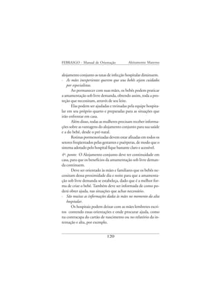 FEBRASGO - Manual de Orientação            Aleitamento Materno


alojamento conjunto as taxas de infecção hospitalar diminuem.
· As mães inexperientes querem que seus bebês sejam cuidados
    por especialistas.
       Ao permanecer com suas mães, os bebês podem praticar
a amamentação sob livre demanda, obtendo assim, toda a pro-
teção que necessitam, através de seu leite.
       Elas podem ser ajudadas e treinadas pela equipe hospita-
lar em seu próprio quarto e preparadas para as situações que
irão enfrentar em casa.
       Além disso, todas as mulheres precisam receber informa-
ções sobre as vantagens do alojamento conjunto para sua saúde
e a do bebê, desde o pré-natal.
       Rotinas pormenorizadas devem estar afixadas em todos os
setores freqüentados pelas gestantes e puérperas, de modo que o
sistema adotado pelo hospital fique bastante claro e acessível.
4º. ponto: O Alojamento conjunto deve ter continuidade em
casa, para que os benefícios da amamentação sob livre deman-
da continuem.
       Deve ser orientado às mães e familiares que os bebês ne-
cessitam dessa proximidade dia e noite para que a amamenta-
ção sob livre demanda se estabeleça, dado que é a melhor for-
ma de criar o bebê. Também deve ser informada de como po-
derá obter ajuda, nas situações que achar necessário.
· São muitas as informações dadas às mães no momento da alta
   hospitalar.
       Os hospitais podem deixar com as mães lembretes escri-
tos contendo essas orientações e onde procurar ajuda, como
na contracapa do cartão de nascimento ou no relatório da in-
ternação e alta, por exemplo.


                             120
 