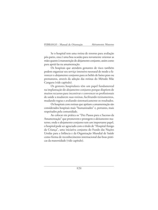 FEBRASGO - Manual de Orientação          Aleitamento Materno


      Se o hospital tem uma rotina de retorno para avaliação
pós-parto, essa é uma boa ocasião para novamente orientar as
mães quanto à manutenção do alojamento conjunto, assim como
para apoiá-las na amamentação.
      Os hospitais que atendem gestantes de risco também
podem organizar seu serviço intensivo neonatal de modo a fa-
vorecer o alojamento conjunto para os bebês de baixo peso ou
prematuros, através da adoção das rotinas do Método Mãe
Canguru (vide capítulo).
      Os gestores hospitalares têm um papel fundamental
na implantação do alojamento conjunto porque dispõem de
muitos recursos para incentivar e convencer os profissionais
de saúde a mudarem suas rotinas, facilitando treinamentos,
mudando regras e avaliando sistematicamente os resultados.
      Os hospitais com rotinas que apóiam a amamentação são
considerados hospitais mais “humanizados” e, portanto, mais
respeitados pela comunidade.
      Ao colocar em prática os “Dez Passos para o Sucesso da
Amamentação” que promovem e protegem o aleitamento ma-
terno, onde o alojamento conjunto tem um importante papel,
o hospital pode ser agraciado com o título de “Hospital Amigo
da Criança”, uma iniciativa conjunta do Fundo das Nações
Unidas para a Infância e da Organização Mundial de Saúde
como forma de reconhecimento internacional das boas práti-
cas da maternidade (vide capítulo).




                            121
 