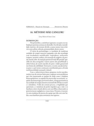 FEBRASGO - Manual de Orientação              Aleitamento Materno


      16. MÉTODO MÃE CANGURU
                    Geisy Maria de Souza Lima

INTRODUÇÃO
       Nos primórdios, a assistência à gestante e ao parto era rea-
lizada por parteiras curiosas em domicílio. Era elevada a mortali-
dade materna e do neonato devido a causas muitas vezes evitá-
veis como asfixia, infecção, prematuridade, dentre outros.
       O início da perinatologia e a instalação de modernas
unidades de terapia intensiva equipadas com alta tecnologia
com incubadoras umidificadas, respiradores, surfactante
exógeno, monitor cardíaco, de saturação de oxigênio, de pres-
são arterial, além da nutrição parenteral total, RX portátil, apa-
relho de ultra-sonografia e tantos outros têm possibilitado a
sobrevivência de recém-nascidos de peso e idade gestacional
nos limites da viabilidade. Entretanto, o recém-nascido de bai-
xo peso e o pré-termo continuam contribuindo para a elevada
morbimortalidade neonatal e infantil.
       Com a sobrevivência destes pequenos recém-nascidos,
muitas vezes de extremo baixo peso, surgiram novos problemas
que vêm inquietando as equipes de saúde como a displasia
broncopulmonar, as seqüelas da enterocolite necrotizante, se-
qüelas das hemorragias periventriculares, a longa permanência
nas unidades de terapia intensiva neonatal (60, 90 dias ou mais)
e o abandono. A falta do contato precoce, a fragilidade que
aparentam e a iminência da perda impedem que a mãe e os
familiares criem vínculo afetivo com seus filhos, observando-se
posteriormente negligência e maus tratos. Portanto, é necessá-
rio uma mudança de postura da equipe que lida com estes be-
bês e seus familiares para minimizar estes agravos.


                              122
 