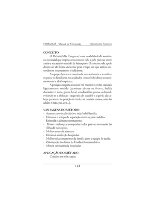 FEBRASGO - Manual de Orientação           Aleitamento Materno


CONCEITO
      O Método Mãe Canguru é uma modalidade de assistên-
cia neonatal que implica em contato pele a pele precoce entre
a mãe e seu recém-nascido de baixo peso. O contato pele a pele
deverá ser de forma crescente pelo tempo em que ambos en-
tenderem ser prazeroso e suficiente.
      A equipe deve estar motivada para estimular e envolver
os pais e os familiares nos cuidados com o bebê desde o nasci-
mento até a alta hospitalar.
      A posição canguru consiste em manter o recém-nascido
ligeiramente vestido (camiseta aberta na frente, fralda
descartável, meia, gorro, luva), em decúbito prono ou lateral,
evitando-se a abdução exagerada do quadril e a queda da ca-
beça para trás, na posição vertical, em contato com o peito do
adulto ( mãe, pai, avó...).

VANTAGENS DO MÉTODO
- Aumenta o vínculo afetivo mãe/bebê/família.
- Diminui o tempo de separação entre os pais e o filho.
- Estimula o aleitamento materno.
- Maior confiança e competência dos pais no manuseio do
  filho de baixo peso.
- Melhor controle térmico.
- Diminui a infecção hospitalar.
- Melhor relacionamento da família com a equipe de saúde.
- Otimização dos leitos da Unidade Intermediária.
- Menor permanência hospitalar.

APLICAÇÃO DO MÉTODO
    Consiste em três etapas:


                            124
 