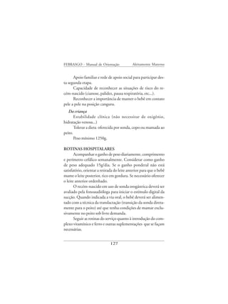 FEBRASGO - Manual de Orientação              Aleitamento Materno


      Apoio familiar e rede de apoio social para participar des-
ta segunda etapa.
      Capacidade de reconhecer as situações de risco do re-
cém-nascido (cianose, palidez, pausa respiratória, etc...).
      Reconhecer a importância de manter o bebê em contato
pele a pele na posição canguru.
   Da criança
       Estabilidade clínica (não necessitar de oxigênio,
hidratação venosa...)
       Tolerar a dieta oferecida por sonda, copo ou mamada ao
peito.
       Peso mínimo 1250g.

ROTINAS HOSPITALARES
       Acompanhar o ganho de peso diariamente, comprimento
e perímetro cefálico semanalmente. Considerar como ganho
de peso adequado 15g/dia. Se o ganho ponderal não está
satisfatório, orientar a retirada do leite anterior para que o bebê
mame o leite posterior, rico em gordura. Se necessário oferecer
o leite anterior ordenhado.
       O recém-nascido em uso de sonda orogástrica deverá ser
avaliado pela fonoaudióloga para iniciar o estímulo digital da
sucção. Quando indicada a via oral, o bebê deverá ser alimen-
tado com a técnica da translactação (transição da sonda direta-
mente para o peito) até que tenha condições de mamar exclu-
sivamente no peito sob livre demanda.
       Seguir as rotinas do serviço quanto à introdução do com-
plexo vitamínico e ferro e outras suplementações que se façam
necessárias.


                              127
 