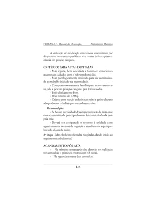 FEBRASGO - Manual de Orientação           Aleitamento Materno


     A utilização de medicação intravenosa intermitente por
dispositivo intravenoso periférico não contra-indica a perma-
nência em posição canguru.

CRITÉRIOS PARA ALTA HOSPITALAR
      · Mãe segura, bem orientada e familiares conscientes
quanto aos cuidados com o bebê em domicílio.
      · Mãe psicologicamente motivada para dar continuida-
de ao trabalho iniciado na maternidade.
      · Compromisso materno e familiar para manter o conta-
to pele a pele em posição canguru por 24 horas/dia.
      · Bebê clinicamente bem.
      · Peso mínimo de 1.500g.
      · Criança com sucção exclusiva ao peito e ganho de peso
adequado nos três dias que antecederem a alta.
   Recomendações:
       · Se houver necessidade de complementação da dieta, que
essa seja ministrada por copinho com leite ordenhado da pró-
pria mãe.
       · Deverá ser assegurado o retorno à unidade com
agendamento e em caso de urgência o atendimento a qualquer
hora do dia ou da noite.
3ª etapa - Mãe e bebê recebem alta hospitalar, dando início ao
seguimento ambulatorial.

AGENDAMENTO PÓS-ALTA
       - Na primeira semana pós-alta deverão ser realizadas
três consultas, o primeiro retorno com 48 horas.
       - Na segunda semana duas consultas.


                            128
 