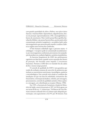 FEBRASGO - Manual de Orientação              Aleitamento Materno


com grande quantidade de cálcio e fósforo, um açúcar único
(lactose), vitaminas hidro e lipossolúveis, oligoelementos, fato-
res de proteção (aproximadamente 250), imunoglobulinas e
fatores de crescimento. Não é estéril, possui flora saprófita (lac-
tobacilos bifidus), não possui barreira física, porém pode sofrer
contaminação primária (sangüínea) e secundária (pele) pelos
microorganismos que penetram pelo mamilo e tendem a habi-
tar as regiões mais externas dos canalículos.
       O leite humano ordenhado segue o percurso mama →
embalagem → receptor e pode ser contaminado secundariamen-
te por microorganismos ambientais provenientes da manipula-
ção do produto em condições higiênico-sanitárias insatisfatórias.
       As barreiras bioquímicas do LHO são perfeitamente
esgotáveis em duas horas, quando ocorre saturação dos fatores
de proteção, não havendo como impedir o crescimento
bacteriano. Portanto o LHO deve ser mantido fora da cadeia
de frio o menor tempo possível.
       O controle de qualidade do LHO é uma grandeza que
resulta da avaliação conjunta de uma série de parâmetros que
incluem as características nutricionais, imunológicas, químicas
e microbiológicas. Este controle inicia desde as condições das
instalações em que este leite foi ordenhado, treinamento dos
funcionários, orientação da doadora, ordenha, pré-estocagem,
processamento, controle de qualidade sanitário e físico-quími-
co, estocagem, até a distribuição ao receptor (Mattar, 1998).
       Em 1995, a Secretaria de Assistência à Saúde do Minis-
tério da Saúde, através da portaria nº 097, de 28 de agosto em
seu inciso III do art. 1º, institui que: “Os Bancos de Leite Hu-
mano somente utilizarão leite ou colostro após adequada pas-
teurização, com aquecimento a 62,5ºC por 30 minutos. Essa


                              131
 