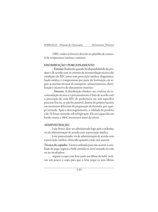 FEBRASGO - Manual de Orientação             Aleitamento Materno


        OBS.: todos os freezers deverão ter planilha de contro-
le de temperatura máxima e mínima.

DISTRIBUIÇÃO / PORCIONAMENTO
        . Externo: Realizado quando há disponibilidade do pro-
duto e de acordo com os critérios da recomendação técnica das
condições do RN, junto com prescrição médica, diagnóstico,
laudo médico e compromisso por parte da Instituição em se-
guir as normas técnicas de transporte, armazenamento, distri-
buição e incentivo do aleitamento materno.
        . Interno: A distribuição obedece aos critérios da re-
comendação técnica e o porcionamento é feito de acordo com
a prescrição de cada RN, de preferência em sala específica
para este fim ou, se não for possível, dentro do próprio lactário
em momento diferente da preparação da fórmula, por equi-
pe treinada. Após o descongelamento, a validade do produto
é de 24 horas mantido sob refrigeração. Ele será aquecido em
banho-maria a 40ºC momentos antes da oferta.

ADMINISTRAÇÃO
      . Leite fresco: deve ser administrado logo após a ordenha;
via de administração de acordo com a prescrição médica.
      . Leite pasteurizado: via de administração de acordo com
a prescrição médica, oferecido quando a mãe está ausente.
Técnica do copinho: Técnica utilizada para não ocorrer a con-
fusão de pega: segurar o bebê sentado ou semi-sentado no colo
ou na incubadora.
      . segurar o copo com leite junto aos lábios do bebê, recli-
nar um pouco o copo para que o leite toque os seus lábios;


                              137
 