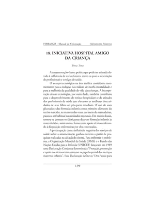 FEBRASGO - Manual de Orientação            Aleitamento Materno


  18. INICIATIVA HOSPITAL AMIGO
            DA CRIANÇA
                          Tereza Toma

      A amamentação é uma prática que pode ser minada de-
vido à influência de vários fatores, entre os quais a orientação
de profissionais e serviços de saúde.
      O avanço tecnológico na área médica contribuiu enor-
memente para a redução nos índices de morbi-mortalidade e
para a melhoria da qualidade de vida das crianças. A incorpo-
ração dessas tecnologias, por outro lado, também contribuiu
para o desenvolvimento de rotinas hospitalares e de atitudes
dos profissionais de saúde que afastaram as mulheres dos cui-
dados de seus filhos no pós-parto imediato. O uso do soro
glicosado e das fórmulas infantis como primeiro alimento do
recém-nascido, na maioria das vezes por meio de mamadeiras,
passou a ser habitual nas unidades neonatais. Em muitos locais,
tornou-se comum os fabricantes doarem fórmulas infantis às
maternidades, assim como, fornecerem apoio técnico colocan-
do à disposição enfermeiras por eles contratadas.
      A preocupação com a influência negativa dos serviços de
saúde sobre a amamentação ganhou terreno a partir de pes-
quisas realizadas na década de oitenta. Para enfrentar o proble-
ma, a Organização Mundial da Saúde (OMS) e o Fundo das
Nações Unidas para a Infância (UNICEF) lançaram em 1989
uma Declaração Conjunta denominada “Proteção, promoção
e apoio ao aleitamento materno: o papel especial dos serviços
materno-infantis”. Essa Declaração define os “Dez Passos para


                             139
 