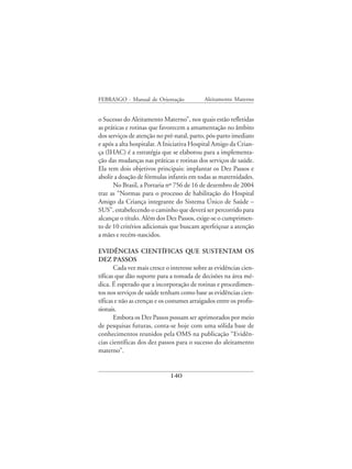 FEBRASGO - Manual de Orientação              Aleitamento Materno


o Sucesso do Aleitamento Materno”, nos quais estão refletidas
as práticas e rotinas que favorecem a amamentação no âmbito
dos serviços de atenção no pré-natal, parto, pós-parto imediato
e após a alta hospitalar. A Iniciativa Hospital Amigo da Crian-
ça (IHAC) é a estratégia que se elaborou para a implementa-
ção das mudanças nas práticas e rotinas dos serviços de saúde.
Ela tem dois objetivos principais: implantar os Dez Passos e
abolir a doação de fórmulas infantis em todas as maternidades.
      No Brasil, a Portaria nº 756 de 16 de dezembro de 2004
traz as “Normas para o processo de habilitação do Hospital
Amigo da Criança integrante do Sistema Único de Saúde –
SUS”, estabelecendo o caminho que deverá ser percorrido para
alcançar o título. Além dos Dez Passos, exige-se o cumprimen-
to de 10 critérios adicionais que buscam aperfeiçoar a atenção
a mães e recém-nascidos.

EVIDÊNCIAS CIENTÍFICAS QUE SUSTENTAM OS
DEZ PASSOS
       Cada vez mais cresce o interesse sobre as evidências cien-
tíficas que dão suporte para a tomada de decisões na área mé-
dica. É esperado que a incorporação de rotinas e procedimen-
tos nos serviços de saúde tenham como base as evidências cien-
tíficas e não as crenças e os costumes arraigados entre os profis-
sionais.
       Embora os Dez Passos possam ser aprimorados por meio
de pesquisas futuras, conta-se hoje com uma sólida base de
conhecimentos reunidos pela OMS na publicação “Evidên-
cias científicas dos dez passos para o sucesso do aleitamento
materno”.


                              140
 