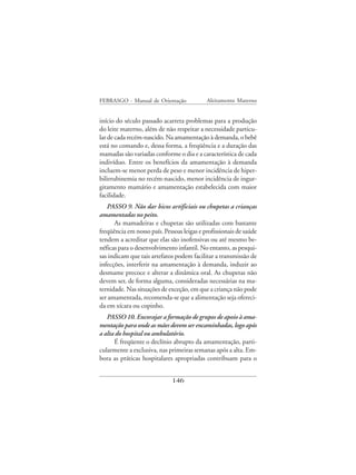 FEBRASGO - Manual de Orientação             Aleitamento Materno


início do século passado acarreta problemas para a produção
do leite materno, além de não respeitar a necessidade particu-
lar de cada recém-nascido. Na amamentação à demanda, o bebê
está no comando e, dessa forma, a freqüência e a duração das
mamadas são variadas conforme o dia e a característica de cada
indivíduo. Entre os benefícios da amamentação à demanda
incluem-se menor perda de peso e menor incidência de hiper-
bilirrubinemia no recém-nascido, menor incidência de ingur-
gitamento mamário e amamentação estabelecida com maior
facilidade.
   PASSO 9. Não dar bicos artificiais ou chupetas a crianças
amamentadas no peito.
      As mamadeiras e chupetas são utilizadas com bastante
freqüência em nosso país. Pessoas leigas e profissionais de saúde
tendem a acreditar que elas são inofensivas ou até mesmo be-
néficas para o desenvolvimento infantil. No entanto, as pesqui-
sas indicam que tais artefatos podem facilitar a transmissão de
infecções, interferir na amamentação à demanda, induzir ao
desmame precoce e alterar a dinâmica oral. As chupetas não
devem ser, de forma alguma, consideradas necessárias na ma-
ternidade. Nas situações de exceção, em que a criança não pode
ser amamentada, recomenda-se que a alimentação seja ofereci-
da em xícara ou copinho.
   PASSO 10. Encorajar a formação de grupos de apoio à ama-
mentação para onde as mães devem ser encaminhadas, logo após
a alta do hospital ou ambulatório.
      É freqüente o declínio abrupto da amamentação, parti-
cularmente a exclusiva, nas primeiras semanas após a alta. Em-
bora as práticas hospitalares apropriadas contribuam para o


                              146
 