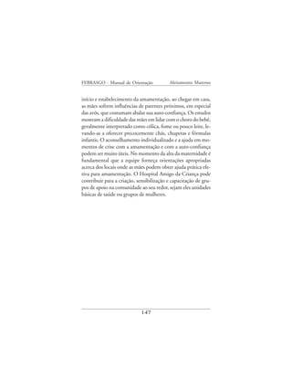 FEBRASGO - Manual de Orientação            Aleitamento Materno


início e estabelecimento da amamentação, ao chegar em casa,
as mães sofrem influências de parentes próximos, em especial
das avós, que costumam abalar sua auto-confiança. Os estudos
mostram a dificuldade das mães em lidar com o choro do bebê,
geralmente interpretado como cólica, fome ou pouco leite, le-
vando-as a oferecer precocemente chás, chupetas e fórmulas
infantis. O aconselhamento individualizado e a ajuda em mo-
mentos de crise com a amamentação e com a auto-confiança
podem ser muito úteis. No momento da alta da maternidade é
fundamental que a equipe forneça orientações apropriadas
acerca dos locais onde as mães podem obter ajuda prática efe-
tiva para amamentação. O Hospital Amigo da Criança pode
contribuir para a criação, sensibilização e capacitação de gru-
pos de apoio na comunidade ao seu redor, sejam eles unidades
básicas de saúde ou grupos de mulheres.




                             147
 