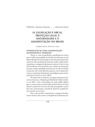 FEBRASGO - Manual de Orientação               Aleitamento Materno


        19. LEGISLAÇÃO E NBCAL.
           PROTEÇÃO LEGAL À
            MATERNIDADE E À
       AMAMENTAÇÃO NO BRASIL
               Evanguelia Kotzias Atherino dos Santos

INTRODUÇÃO AO TEMA: AMAMENTAÇÃO,
MATERNIDADE E TRABALHO.
       Dentre as mais extraordinárias contribuições da ciência
para a melhoria da qualidade de vida dos seres humanos nas três
últimas décadas do século passado e início do atual, indiscutivel-
mente tem sido a produção de inúmeros estudos evidenciando a
importância e vantagens do aleitamento materno. Cada vez mais
são descobertos novos benefícios que a prática de amamentar
traz para a saúde e qualidade do processo de viver dos envolvidos
no processo, sob os mais diferentes aspectos, entre os quais desta-
camos os nutricionais, bioquímicos, imunológicos, psico-sociais e
econômicos (León-Cava et al., 2002).
       Reconhecendo as inúmeras vantagens sobejamente des-
critas na literatura, a Organização Mundial de Saúde estabele-
ce, em 2001, como recomendação de saúde pública global,
que as crianças sejam amamentadas exclusivamente no peito
durante os primeiros seis meses de vida, prosseguindo, a partir
daí, com a amamentação acrescida de alimentos complemen-
tares até dois anos ou mais.
       Mas, se de um lado, a importância e vantagens do aleita-
mento materno, bem como as conseqüências do desmame pre-


                               148
 