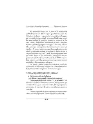 FEBRASGO - Manual de Orientação              Aleitamento Materno


       No documento intitulado: A proteção da maternidade
2000: é para todos nós, elaborado para apoiar trabalhadoras, tra-
balhadores, sindicatos e organizações comunitárias na luta para
que a proteção da maternidade se torne realidade, estão incluí-
das como medidas de proteção: garantia de remuneração du-
rante a licença maternidade; acesso à atenção médica adequada
durante a gravidez e puerpério, tanto para a mãe como para seu
filho; proteção contra práticas discriminatórias nos locais de
trabalho e de estudo, tais como empecilhos na admissão ou ma-
trícula, perseguição, demissão ou reprovação; direito de tirar li-
cença/afastamento sem temer a perda do emprego/ano letivo; e
por último, direito da mãe amamentar e cuidar de seu filho en-
quanto está trabalhando ou estudando (HEAP, 2000). Tais me-
didas reúnem, em linhas gerais, aspectos importantes a serem
respeitados e observados universalmente.
       No Brasil, tendo como objetivo criar condições
facilitadoras ao aleitamento materno e de proteção à materni-
dade, foram criados os seguintes instrumentos legais:

NORMAS CONSTITUCIONAIS E LEGAIS
   a. Direitos da mulher trabalhadora
    a.1 - Licença maternidade e garantia de emprego
      Constituição Federal 88: Artigo 7.º, inciso XVIII – São
direitos dos trabalhadores urbanos e rurais, além de outros que
visem à melhoria de sua condição social: (...) licença à gestante,
sem prejuízo do emprego e do salário, com a duração de cento e
vinte dias.
      Durante o período da licença-gestante, a empregada re-
cebe a sua remuneração em forma de salário maternidade.


                              151
 