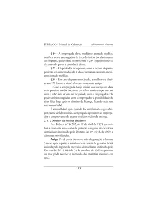 FEBRASGO - Manual de Orientação            Aleitamento Materno


       § 1º - A empregada deve, mediante atestado médico,
notificar o seu empregador da data do início do afastamento
do emprego, que poderá ocorrer entre o 28º (vigésimo oitavo)
dia antes do parto e ocorrência deste.
       § 2º - Os períodos de repouso, antes e depois do parto,
poderão ser aumentados de 2 (duas) semanas cada um, medi-
ante atestado médico.
       § 3º - Em caso de parto antecipado, a mulher terá direi-
to aos 120 (cento e vinte) dias previstos neste artigo.
         - Caso a empregada deseje iniciar sua licença em data
mais próxima ao dia do parto, para ficar mais tempo em casa
com o bebê, isto deverá ser negociado com o empregador. Ela
pode também negociar com o empregador a possibilidade de
tirar férias logo após o término da licença, ficando mais um
mês com o bebê.
       É aconselhável que, quando for confirmada a gravidez,
por exame de laboratório, a empregada apresente ao emprega-
dor o comprovante do exame e exija o recibo de entrega.
2. 1. 2 Direitos da mulher estudante
        Lei Federal n.° 6.202, de 17 de abril de 1975 que atri-
bui à estudante em estado de gestação o regime de exercícios
domiciliares instituído pelo Decreto-Lei nº 1.044, de 1969, e
dá outras providências.
       Artigo 1o - A partir do oitavo mês de gestação e durante
3 meses após o parto a estudante em estado de gravidez ficará
assistida pelo regime de exercícios domiciliares instituído pelo
Decreto-Lei N.o 1.044 de 31 de outubro de 1969 (a gestante
ou mãe pode receber o conteúdo das matérias escolares em
casa).


                             153
 