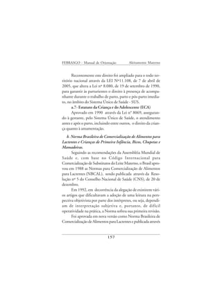 FEBRASGO - Manual de Orientação             Aleitamento Materno


      Recentemente este direito foi ampliado para o todo ter-
ritório nacional através da LEI Nº11.108, de 7 de abril de
2005, que altera a Lei nº 8.080, de 19 de setembro de 1990,
para garantir às parturientes o direito à presença de acompa-
nhante durante o trabalho de parto, parto e pós-parto imedia-
to, no âmbito do Sistema Único de Saúde - SUS.
      a.7- Estatuto da Criança e do Adolescente (ECA)
      Aprovado em 1990 através da Lei n° 8069, asseguran-
do à gestante, pelo Sistema Único de Saúde, o atendimento
antes e após o parto, incluindo entre outros, o direito da crian-
ça quanto à amamentação.
   b. Norma Brasileira de Comercialização de Alimentos para
Lactentes e Crianças de Primeira Infância, Bicos, Chupetas e
Mamadeiras.
      Seguindo as recomendações da Assembléia Mundial de
Saúde e, com base no Código Internacional para
Comercialização de Substitutos do Leite Materno, o Brasil apro-
vou em 1988 as Normas para Comercialização de Alimentos
para Lactentes (NBCAL), sendo publicada através da Reso-
lução nº 5 do Conselho Nacional de Saúde (CNS), de 20 de
dezembro.
      Em 1992, em decorrência da alegação de existirem vári-
os artigos que dificultavam a adoção de uma leitura na pers-
pectiva objetivista por parte dos intérpretes, ou seja, dependi-
am de interpretação subjetiva e, portanto, de difícil
operatividade na prática, a Norma sofreu sua primeira revisão.
      Foi aprovada em nova versão como Norma Brasileira de
Comercialização de Alimentos para Lactentes e publicada através


                              157
 