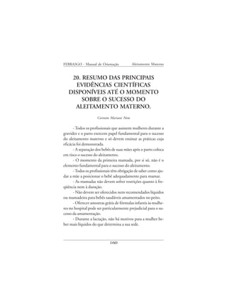 FEBRASGO - Manual de Orientação              Aleitamento Materno


    20. RESUMO DAS PRINCIPAIS
     EVIDÊNCIAS CIENTÍFICAS
   DISPONÍVEIS ATÉ O MOMENTO
        SOBRE O SUCESSO DO
     ALEITAMENTO MATERNO.
                     Corintio Mariani Neto

      - Todos os profissionais que assistem mulheres durante a
gravidez e o parto exercem papel fundamental para o sucesso
do aleitamento materno e só devem ensinar as práticas cuja
eficácia foi demonstrada.
      - A separação dos bebês de suas mães após o parto coloca
em risco o sucesso do aleitamento.
      - O momento da primeira mamada, por si só, não é o
elemento fundamental para o sucesso do aleitamento.
      - Todos os profissionais têm obrigação de saber como aju-
dar a mãe a posicionar o bebê adequadamente para mamar.
      - As mamadas não devem sofrer restrições quanto à fre-
qüência nem à duração.
      - Não devem ser oferecidos nem recomendados líquidos
ou mamadeira para bebês saudáveis amamentados no peito.
      - Oferecer amostras grátis de fórmulas infantis às mulhe-
res no hospital pode ser particularmente prejudicial para o su-
cesso da amamentação.
      - Durante a lactação, não há motivos para a mulher be-
ber mais líquidos do que determina a sua sede.



                             160
 