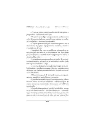 FEBRASGO - Manual de Orientação             Aleitamento Materno


       - O uso de contraceptivos combinados de estrogênio e
progesterona compromete a lactação.
       - O suporte pessoal por uma pessoa com conhecimento
sobre aleitamento é a forma mais eficaz de se ajudar as mulhe-
res a estabelecer e manter a amamentação.
       - Os principais motivos para o desmame precoce são o
traumatismo da papila, o ingurgitamento mamário, a mastite e
a insuficiência de leite.
       - Na maioria das vezes, os problemas acima podem ser
evitados pela amamentação irrestrita de um bebê bem
posicionado desde a primeira mamada e por suporte prático e
emocional das mães.
       - Em casos de traumas mamilares, a mulher deve conti-
nuar a amamentar, retirar o leite, se necessário, e receber ajuda
com o posicionamento e a pega.
       - A interrupção da amamentação e a aplicação no mami-
lo de qualquer uma das preparações existentes para tratamento
de fissuras não ajudam, podendo, inclusive, prejudicar o suces-
so do aleitamento.
       - O fluxo inadequado de leite pode resultar em ingurgi-
tamento mamário e, possivelmente, em mastite.
       - Em todos os casos de ingurgitamento e mastite, o fator
decisivo para o sucesso do tratamento é a boa drenagem da
mama, através da amamentação ilimitada de um bebê bem
posicionado.
       - Quando há suspeita de insuficiência de leite mater-
no, a base do tratamento a ser oferecido ainda é a amamen-
tação irrestrita de um lactente bem posicionado, junto com
suporte prático e emocional da mãe, até que haja melhor


                              161
 