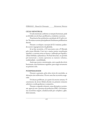 FEBRASGO - Manual de Orientação              Aleitamento Materno


CICLO MENSTRUAL
       O ciclo menstrual, conforme as variações hormonais, pode
ser dividido em três fases: proliferativa, ovulatória e secretora.
       Na primeira fase predomina a produção de E2 pelo ová-
rio. Na mama ocorrem principalmente fenômenos proliferativos
ductais.
       Durante a ovulação a secreção de E2 é máxima, poden-
do ocorrer ingurgitamento da glândula.
       Já na fase secretória, o E2 atua junto com a P, liberada
pela rotura folicular. Com isso a mama mostra vacuolização
epitelial e o estroma torna-se frouxo e infiltrado por líquido e
células linfóides e plasmáticas. No final desta fase, no período
pré-menstrual, a mama apresenta os maiores volumes,
nodulosidade e sensibilidade.
       Assim que ocorre a menstruação, com a queda dos níveis
hormonais, estes fenômenos regridem, para surgir novamente
no próximo ciclo.

PUERPERALIDADE
      Durante a gestação, pelos altos níveis de esteróides, as
alterações são exuberantes. Ocorre uma fase secretória exage-
rada.
      Os ductos proliferam, já a partir da terceira semana. O
crescimento da árvore lóbulo-alveolar no primeiro trimestre
substitui o tecido gorduroso e conjuntivo.
      Durante o segundo trimestre, estas alterações se acentu-
am, agora já com a presença da prolactina (PRL). Os fenôme-
nos secretórios surgem, amadurecendo por completo a glân-
dula mamaria.


                               17
 