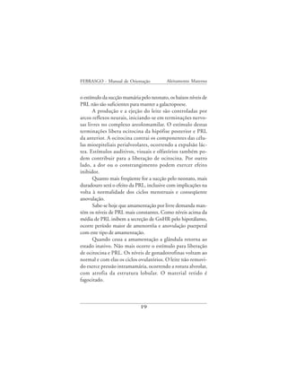 FEBRASGO - Manual de Orientação           Aleitamento Materno


o estímulo da sucção mamária pelo neonato, os baixos níveis de
PRL não são suficientes para manter a galactopoese.
      A produção e a ejeção do leite são controladas por
arcos reflexos neurais, iniciando-se em terminações nervo-
sas livres no complexo areolomamilar. O estímulo destas
terminações libera ocitocina da hipófise posterior e PRL
da anterior. A ocitocina contrai os componentes das célu-
las mioepiteliais perialveolares, ocorrendo a expulsão lác-
tea. Estímulos auditivos, visuais e olfatórios também po-
dem contribuir para a liberação de ocitocina. Por outro
lado, a dor ou o constrangimento podem exercer efeito
inibidor.
      Quanto mais freqüente for a sucção pelo neonato, mais
duradouro será o efeito da PRL, inclusive com implicações na
volta à normalidade dos ciclos menstruais e conseqüente
anovulação.
      Sabe-se hoje que amamentação por livre demanda man-
tém os níveis de PRL mais constantes. Como níveis acima da
média de PRL inibem a secreção de GnHR pelo hipotálamo,
ocorre período maior de amenorréia e anovulação puerperal
com este tipo de amamentação.
      Quando cessa a amamentação a glândula retorna ao
estado inativo. Não mais ocorre o estímulo para liberação
de ocitocina e PRL. Os níveis de gonadotrofinas voltam ao
normal e com elas os ciclos ovulatórios. O leite não removi-
do exerce pressão intramamária, ocorrendo a rotura alveolar,
com atrofia da estrutura lobular. O material retido é
fagocitado.



                             19
 