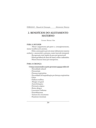 FEBRASGO - Manual de Orientação              Aleitamento Materno


 2. BENEFÍCIOS DO ALEITAMENTO
            MATERNO
                     Corintio Mariani Neto

PARA A MULHER
      - Menor sangramento pós-parto e, conseqüentemente,
menor incidência de anemias.
      - Efeito contraceptivo por seis meses (aleitamento materno
exclusivo + amenorréia) e, portanto, maior intervalo interpartal.
      - Recuperação mais rápida do peso pré-gestacional.
      - Menor prevalência de câncer de mama, ovário e endométrio.
      - Menos fraturas ósseas por osteoporose.

PARA A CRIANÇA
   Crianças amamentadas ao peito apresentam menores índices de:
      - Mortalidade infantil
      - Desnutrição
      - Doenças respiratórias
      - Necessidade de hospitalização por doenças respiratórias
      - Otites
      - Diabetes mellitus
      - Alergias em geral
      - Asma brônquica
      - Dermatite atópica
      - Rinite alérgica
      - Leucemias e linfomas
      - Neuroblastomas
      - Tumores de crescimento
      - Parasitoses intestinais


                              20
 
