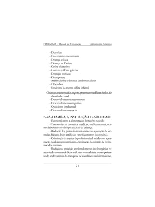 FEBRASGO - Manual de Orientação                Aleitamento Materno


      - Diarréias
      - Enterocolite necrotizante
      - Doença celíaca
      - Doença de Crohn
      - Colite ulcerativa
      - Gastrite / úlcera gástrica
      - Doenças crônicas
      - Osteoporose
      - Aterosclerose e doenças cardiovasculares
      - Obesidade
      - Síndrome da morte súbita infantil
   Crianças amamentadas ao peito apresentam melhores índices de:
      - Acuidade visual
      - Desenvolvimento neuromotor
      - Desenvolvimento cognitivo
      - Quociente intelectual
      - Desenvolvimento social

PARA A FAMÍLIA, A INSTITUIÇÃO E A SOCIEDADE
       - Economia com a alimentação do recém-nascido
       - Economia em consultas médicas, medicamentos, exa-
mes laboratoriais e hospitalização da criança.
       - Redução dos gastos institucionais com aquisição de fór-
mulas, frascos, bicos artificiais e medicamentos (ocitocina).
       - Otimização da equipe de profissionais de saúde com a pro-
moção do alojamento conjunto e eliminação do berçário de recém-
nascidos normais.
       - Redução da poluição ambiental: menos lixo inorgânico re-
sultante do consumo de bicos artificiais e mamadeiras e menos poluen-
tes do ar decorrentes do transporte de sucedâneos do leite materno.


                                21
 
