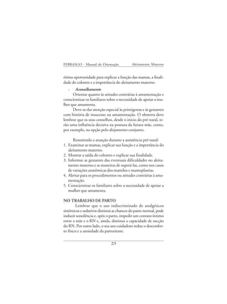 FEBRASGO - Manual de Orientação             Aleitamento Materno


ótima oportunidade para explicar a função das mamas, a finali-
dade do colostro e a importância do aleitamento materno.
     - Aconselhamento
      Orientar quanto às atitudes contrárias à amamentação e
conscientizar os familiares sobre a necessidade de apoiar a mu-
lher que amamenta.
      Deve-se dar atenção especial às primigestas e às gestantes
com história de insucesso na amamentação. O obstetra deve
lembrar que os seus conselhos, desde o início do pré-natal, te-
rão uma influência decisiva na postura da futura mãe, como,
por exemplo, na opção pelo alojamento conjunto.

        Resumindo a atuação durante a assistência pré-natal:
1.   Examinar as mamas, explicar sua função e a importância do
     aleitamento materno.
2.   Mostrar a saída do colostro e explicar sua finalidade.
3.   Informar as gestantes das eventuais dificuldades no aleita-
     mento materno e as maneiras de superá-las, como nos casos
     de variações anatômicas dos mamilos e mamoplastias.
4.   Alertar para os procedimentos ou atitudes contrárias à ama-
     mentação.
5.   Conscientizar os familiares sobre a necessidade de apoiar a
     mulher que amamenta.

NO TRABALHO DE PARTO
        Lembrar que o uso indiscriminado de analgésicos
sistêmicos e sedativos diminui as chances do parto normal, pode
induzir sonolência e, após o parto, impedir um contato íntimo
entre a mãe e o RN e, ainda, diminui a capacidade de sucção
do RN. Por outro lado, o seu uso cuidadoso reduz o desconfor-
to físico e a ansiedade da parturiente.

                               23
 