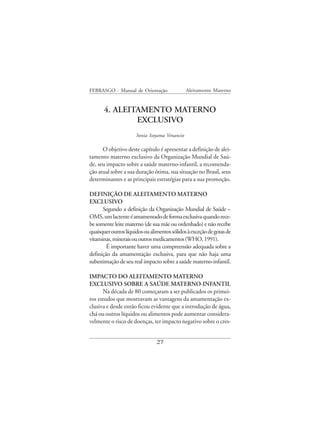 FEBRASGO - Manual de Orientação                Aleitamento Materno


       4. ALEITAMENTO MATERNO
               EXCLUSIVO
                      Sonia Isoyama Venancio

      O objetivo deste capítulo é apresentar a definição de alei-
tamento materno exclusivo da Organização Mundial de Saú-
de, seu impacto sobre a saúde materno-infantil, a recomenda-
ção atual sobre a sua duração ótima, sua situação no Brasil, seus
determinantes e as principais estratégias para a sua promoção.

DEFINIÇÃO DE ALEITAMENTO MATERNO
EXCLUSIVO
      Segundo a definição da Organização Mundial de Saúde –
OMS, um lactente é amamentado de forma exclusiva quando rece-
be somente leite materno (de sua mãe ou ordenhado) e não recebe
quaisquer outros líquidos ou alimentos sólidos à exceção de gotas de
vitaminas, minerais ou outros medicamentos (WHO, 1991).
        É importante haver uma compreensão adequada sobre a
definição da amamentação exclusiva, para que não haja uma
subestimação de seu real impacto sobre a saúde materno-infantil.

IMPACTO DO ALEITAMENTO MATERNO
EXCLUSIVO SOBRE A SAÚDE MATERNO-INFANTIL
      Na década de 80 começaram a ser publicados os primei-
ros estudos que mostravam as vantagens da amamentação ex-
clusiva e desde então ficou evidente que a introdução de água,
chá ou outros líquidos ou alimentos pode aumentar considera-
velmente o risco de doenças, ter impacto negativo sobre o cres-


                                27
 