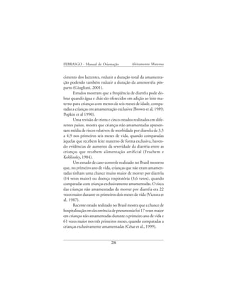 FEBRASGO - Manual de Orientação            Aleitamento Materno


cimento dos lactentes, reduzir a duração total da amamenta-
ção podendo também reduzir a duração da amenorréia pós-
parto (Giugliani, 2001).
      Estudos mostram que a freqüência de diarréia pode do-
brar quando água e chás são oferecidos em adição ao leite ma-
terno para crianças com menos de seis meses de idade, compa-
radas a crianças em amamentação exclusiva (Brown et al, 1989;
Popkin et al 1990).
      Uma revisão de trinta e cinco estudos realizados em dife-
rentes países, mostra que crianças não amamentadas apresen-
tam média de riscos relativos de morbidade por diarréia de 3,5
a 4,9 nos primeiros seis meses de vida, quando comparadas
àquelas que recebem leite materno de forma exclusiva, haven-
do evidências de aumento da severidade da diarréia entre as
crianças que recebem alimentação artificial (Feachem e
Koblinsky, 1984).
      Um estudo de caso-controle realizado no Brasil mostrou
que, no primeiro ano de vida, crianças que não eram amamen-
tadas tinham uma chance muito maior de morrer por diarréia
(14 vezes maior) ou doença respiratória (3,6 vezes), quando
comparadas com crianças exclusivamente amamentadas. O risco
das crianças não amamentadas de morrer por diarréia era 22
vezes maior durante os primeiros dois meses de vida (Victora et
al, 1987).
      Recente estudo realizado no Brasil mostra que a chance de
hospitalização em decorrência de pneumonia foi 17 vezes maior
em crianças não amamentadas durante o primeiro ano de vida e
61 vezes maior nos três primeiros meses, quando comparadas a
crianças exclusivamente amamentadas (César et al., 1999).


                             28
 