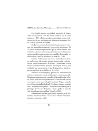 FEBRASGO - Manual de Orientação              Aleitamento Materno


       Em Gâmbia, onde a mortalidade neonatal é de 39 por
1000 nascidos vivos, 57% dos óbitos neonatais são de causa
infecciosa e 30% relacionados à prematuridade, sendo os ali-
mentos pré-lácteos um importante fator de risco para esses óbi-
tos (OR=3,4) (Leach et al 1999).
       Na Europa, um estudo multicêntrico prospectivo mos-
trou que a mortalidade devida à enterocolite necrotizante foi
10,6 vezes maior entre prematuros que recebiam somente leite
artificial e 3,5 vezes maior entre os que estavam em aleitamento
misto, quando comparados a recém-nascidos alimentados ex-
clusivamente com leite materno (Lucas e Cole, 1990).
       Existem evidências de que não há necessidade de ofere-
cer suplemento hídrico para crianças amamentadas exclusiva-
mente, pois elas são capazes de manter a homeostase hídrica
mesmo durante os meses de verão em um país tropical, sob
condições que aumentam as perdas de água, como altas tem-
peraturas e clima seco (Sachdev et al., 1991).
       Somando-se às vantagens já apresentadas, a amamentação
exclusiva reduz custos para as famílias e para o sistema de saúde.
Hospitais economizam com mamadeiras, bicos e fórmulas infan-
tis; menos medicamentos para favorecer a contratilidade uterina
no pós-parto e para tratar infecções neonatais. Pesquisa realizada
em três hospitais, incluindo Brasil, Honduras e México, concluiu
que a promoção dessa prática é altamente custo-efetiva para a
prevenção de episódios de diarréia e para o ganho de “anos de
vida ajustados por incapacidade” (Sanghvi, 1996).
       Por todos os benefícios apresentados, a promoção do alei-
tamento materno exclusivo é considerada uma das mais vanta-
josas intervenções em saúde.


                               29
 