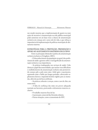 FEBRASGO - Manual de Orientação            Aleitamento Materno


mo estudo mostrou que a implementação de quatro ou mais
ações de incentivo à amamentação na rede pública municipal
pode aumentar em até duas vezes a chance de amamentação
exclusiva em crianças até o sexto mês de vida, o que reforça a
importância da implementação de políticas municipais de alei-
tamento materno.

ESTRATÉGIAS PARA A PROTEÇÃO, PROMOÇÃO E
APOIO AO ALEITAMENTO MATERNO EXCLUSIVO
      Entre os principais obstáculos à prática da amamentação
exclusiva incluem-se (Giugliani, 2001):
      - O desconhecimento da população em geral, dos profis-
sionais de saúde e gestores sobre o real significado da amamen-
tação exclusiva e sua importância;
      - As práticas inadequadas nos serviços de saúde. Cabe
destacar o papel das maternidades, que muitas vezes dificultam
o estabelecimento da amamentação exclusiva não promoven-
do contato pele a pele entre mãe e bebê após o nascimento,
separando mães e bebês por longos períodos, oferecendo su-
plementos lácteos e impondo horários rígidos para as mama-
das, além do uso de bicos artificiais;
      - As práticas culturais e crenças, como o uso de chás, em
nosso meio;
      - A falta de confiança das mães em prover adequada
nutrição aos lactentes, praticando o aleitamento materno ex-
clusivo;
      - O trabalho materno fora do lar;
      - A promoção comercial das fórmulas infantis;
      - Outras situações, como a transmissão do HIV.


                             32
 