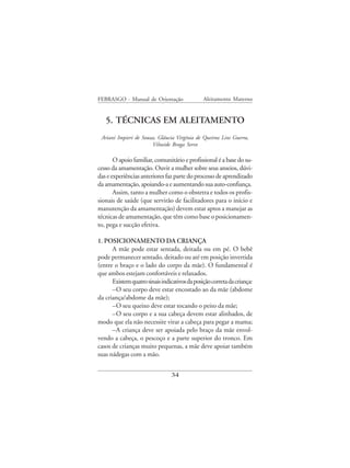 FEBRASGO - Manual de Orientação                Aleitamento Materno


   5. TÉCNICAS EM ALEITAMENTO
 Ariani Impieri de Souza, Gláucia Virgínia de Queiroz Lins Guerra,
                       Vilneide Braga Serve

       O apoio familiar, comunitário e profissional é a base do su-
cesso da amamentação. Ouvir a mulher sobre seus anseios, dúvi-
das e experiências anteriores faz parte do processo de aprendizado
da amamentação, apoiando-a e aumentando sua auto-confiança.
       Assim, tanto a mulher como o obstetra e todos os profis-
sionais de saúde (que servirão de facilitadores para o início e
manutenção da amamentação) devem estar aptos a manejar as
técnicas de amamentação, que têm como base o posicionamen-
to, pega e sucção efetiva.

1. POSICIONAMENTO DA CRIANÇA
      A mãe pode estar sentada, deitada ou em pé. O bebê
pode permanecer sentado, deitado ou até em posição invertida
(entre o braço e o lado do corpo da mãe). O fundamental é
que ambos estejam confortáveis e relaxados.
      Existem quatro sinais indicativos da posição correta da criança:
      –O seu corpo deve estar encostado ao da mãe (abdome
da criança/abdome da mãe);
      –O seu queixo deve estar tocando o peito da mãe;
      –O seu corpo e a sua cabeça devem estar alinhados, de
modo que ela não necessite virar a cabeça para pegar a mama;
      –A criança deve ser apoiada pelo braço da mãe envol-
vendo a cabeça, o pescoço e a parte superior do tronco. Em
casos de crianças muito pequenas, a mãe deve apoiar também
suas nádegas com a mão.


                                 34
 