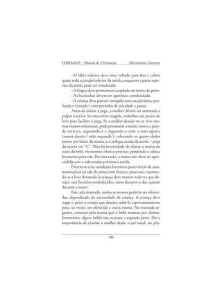 FEBRASGO - Manual de Orientação            Aleitamento Materno


       –O lábio inferior deve estar voltado para fora e cobrir
quase toda a porção inferior da aréola, enquanto a parte supe-
rior da aréola pode ser visualizada.
       –A língua deve permanecer acoplada em torno do peito.
       –As bochechas devem ter aparência arredondada.
       –A criança deve parecer tranqüila com sucção lenta, pro-
funda e ritmada e com períodos de atividade e pausa.
       Antes de iniciar a pega, a mulher deverá ser orientada a
palpar a aréola. Se esta estiver túrgida, ordenhar um pouco de
leite para facilitar a pega. Se a mulher desejar ou se tiver ma-
mas muitos volumosas, pode pressionar a mama contra a pare-
de torácica, segurando-a e erguendo-a com a mão oposta
(mama direita / mão esquerda ), colocando os quatro dedos
juntos por baixo da mama, e o polegar acima da aréola – pega
da mama em “C”. Não há necessidade de afastar a mama do
nariz do bebê, ele mesmo o fará se precisar, pendendo a cabeça
levemente para trás. Por esta razão, a mama não deve ser apre-
endida com a mão muito próxima à aréola.
       Devem-se criar condições favoráveis para o início da ama-
mentação já na sala de parto (sem forçar o processo), manten-
do-se a livre demanda (a criança deve mamar toda vez que de-
sejar, sem horários estabelecidos, tanto durante o dia, quanto
durante a noite).
       Em cada mamada, ambas as mamas poderão ser ofereci-
das, dependendo da necessidade da criança. A criança deve
sugar o peito o tempo que desejar, soltá-lo espontaneamente
para, só então, ser oferecida a outra mama. Na mamada se-
guinte, começar pela mama que o bebê mamou por último.
Entretanto, alguns bebês não aceitam o segundo peito. Daí a
importância de ensinar a mulher desde o pré-natal, no pós-


                              36
 