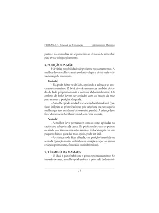 FEBRASGO - Manual de Orientação            Aleitamento Materno


parto e nas consultas de seguimento as técnicas de ordenha:
para evitar o ingurgitamento.

4. POSIÇÃO DA MÃE
      Há várias possibilidades de posições para amamentar. A
mulher deve escolher a mais confortável que a deixe mais rela-
xada naquele momento.
   Deitada:
       –Ela pode deitar-se de lado, apoiando a cabeça e as cos-
tas em travesseiros. O bebê deverá permanecer também deita-
do de lado proporcionando o contato abdome/abdome. Os
ombros do bebê devem ser apoiados com os braços da mãe
para manter a posição adequada.
       –A mulher pode ainda deitar-se em decúbito dorsal (po-
sição útil para as primeiras horas pós-cesariana ou para aquela
mulher que tem excedente lácteo muito grande). A criança deve
ficar deitada em decúbito ventral, em cima da mãe.
   Sentada:
      –A mulher deve permanecer com as costas apoiadas na
cadeira ou cabeceira da cama. Ela pode ainda cruzar as pernas
ou ainda usar travesseiros sobre as coxas. Colocar os pés em um
pequeno banco para dar mais apoio, pode ser útil.
      –A criança pode ficar deitada, em posição invertida ou
sentada (posição muito utilizado em situações especiais como
crianças prematuras, fissuradas ou sindrômicas).

5. TÉRMINO DA MAMADA
      - O ideal é que o bebê solte o peito espontaneamente. Se
isto não ocorrer, a mulher pode colocar a ponta do dedo míni-


                             37
 