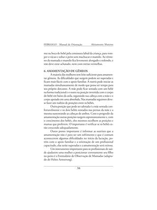 FEBRASGO - Manual de Orientação            Aleitamento Materno


mo na boca do bebê pela comissura labial da criança, para rom-
per o vácuo e soltar o peito sem machucar o mamilo. Ao térmi-
no da mamada o mamilo fica levemente alongado e redondo, e
não deve estar achatado, nem com estrias vermelhas.

6. AMAMENTAÇÃO DE GÊMEOS
       A maioria das mulheres tem leite suficiente para amamen-
tar gêmeos. As dificuldades que surgem podem ser superadas e
ficam mais fáceis com o apoio familiar. A nutriz pode iniciar as
mamadas simultaneamente de modo que possa ter tempo para
seu próprio descanso. A mãe pode ficar sentada com um bebê
na forma tradicional e o outro na posição invertida com o corpo
do bebê em baixo da axila, segurando sua cabeça com a mão e o
corpo apoiado em uma almofada. Nas mamadas seguintes deve-
se fazer um rodízio de posições entre os bebês.
       Outra posição que pode ser adotada é a mãe sentada con-
fortavelmente e os dois bebês sentados nas pernas da mãe e a
mesma sustentando as cabeças de ambos. Com o progredir da
amamentação outras posições surgem espontaneamente e, com
o crescimento dos bebês, eles mesmos escolhem as posições e
mamas que preferem. O importante é verificar se os bebês es-
tão crescendo adequadamente.
       Outro ponto importante é informar as nutrizes que a
amamentação não é para ser um sofrimento e que é comum
acontecerem algumas dificuldades no início da lactação, po-
rém com o apoio familiar e a orientação de um profissional
capacitado, elas serão superadas e a amamentação será exitosa.
       Um instrumento importante para os profissionais de saú-
de ajudarem uma mulher a posicionar corretamente seu filho
no peito é o Formulário de Observação de Mamadas (adapta-
do de Helen Armstrong).

                              38
 