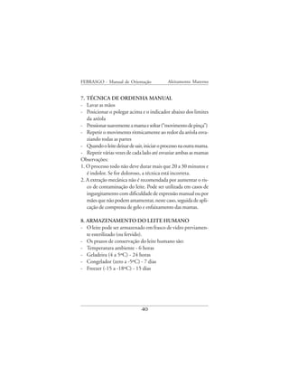 FEBRASGO - Manual de Orientação              Aleitamento Materno


7. TÉCNICA DE ORDENHA MANUAL
- Lavar as mãos
- Posicionar o polegar acima e o indicador abaixo dos limites
   da aréola
- Pressionar suavemente a mama e soltar (“movimento de pinça”)
- Repetir o movimento ritmicamente ao redor da aréola esva-
   ziando todas as partes
- Quando o leite deixar de sair, iniciar o processo na outra mama.
- Repetir várias vezes de cada lado até esvaziar ambas as mamas
Observações:
1. O processo todo não deve durar mais que 20 a 30 minutos e
   é indolor. Se for doloroso, a técnica está incorreta.
2. A extração mecânica não é recomendada por aumentar o ris-
   co de contaminação do leite. Pode ser utilizada em casos de
   ingurgitamento com dificuldade de expressão manual ou por
   mães que não podem amamentar, neste caso, seguida de apli-
   cação de compressa de gelo e enfaixamento das mamas.

8. ARMAZENAMENTO DO LEITE HUMANO
- O leite pode ser armazenado em frasco de vidro previamen-
   te esterilizado (ou fervido).
- Os prazos de conservação do leite humano são:
- Temperatura ambiente - 6 horas
- Geladeira (4 a 5ºC) - 24 horas
- Congelador (zero a -5ºC) - 7 dias
- Freezer (-15 a -18ºC) - 15 dias




                               40
 