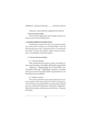 FEBRASGO - Manual de Orientação               Aleitamento Materno


      Mamárias: mamas doloridas; ingurgitamento mamário.
  2. Intercorrências tardias
     Ducto lactífero bloqueado; mastite aguda; abscesso ma-
mário; mastite crônica/fístulas lácteas.

1. INTERCORRÊNCIAS PRECOCES
      O aleitamento materno não deve ser um processo dolo-
roso, assim deverá a lactante ser orientada desde o início da
amamentação para evitar o desmame precoce. O tratamento
para todas, à exceção da monilíase, segue as mesmas orienta-
ções e será abordado ao final deste tópico.

   1.1. Intercorrências mamilares

     1.1.1. Mamilos doloridos
       Após a descida do leite, durante a sucção, os mamilos tor-
nam-se sensíveis, planos e distendidos, dificultando a pega do bebê.
       Diágnostico - História clínica: dor de intensidade variá-
vel quando o bebê suga. - Exame físico: à inspeção, os mamilos
têm aspecto normal, mas podem perder sua proeminência com
diminuição da proctatilidade.

    1.1.2. Bolhas mamilares
      São traumas mamilares quase imperceptíveis que se ins-
talam quando o bebê suga a ponta do mamilo numa pega in-
correta. Formam-se pequenas bolhas com descolamento da pele
que, por se desfazerem rapidamente, dificultam o diagnóstico.
Quando não tratadas, evoluem para a mais dolorosa - a da ponta
do mamilo.


                                42
 