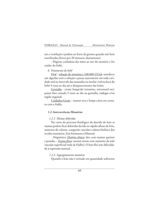 FEBRASGO - Manual de Orientação              Aleitamento Materno


em a ventilação e podem ser fonte de germes quando não bem
esterilizadas (ferver por 20 minutos, diariamente).
       - Higiene cuidadosa das mãos ao sair do sanitário e for
cuidar do bebê.
   b. Tratamento do bebê
      Oral - solução de nistatina a 100.000 UI/ml: umedecer
um algodão com a solução e passar suavemente em toda cavi-
dade oral no intervalo das mamadas ou instilar 1ml na boca do
bebê 4 vezes ao dia até o desaparecimento das lesões
      Genitália - creme fungicida (nistatina, miconazol etc):
passar fina camada 3 vezes ao dia na genitália, nádegas e/ou
região inguinal.
      Cuidados Gerais – manter seca e limpa a área em conta-
to com a fralda.

   1.2. Intercorrências Mamárias

    1.2.1. Mamas doloridas
      No curso do processo fisiológico da descida do leite as
mamas podem ficar doloridas devido ao rápido afluxo de leite,
aumento de volume, congestão vascular e edema linfático dos
tecidos mamários. Este fenômeno é bilateral.
       Diagnóstico: História clínica: dor, com mamas quentes
e pesadas. - Exame físico: mamas tensas com aumento da rede
vascular superficial (rede de Haller). O leite flui sem dificulda-
de à expressão manual.

    1.2.2. Ingurgitamento mamário
      Quando o leite não é retirado em quantidade suficiente


                               45
 