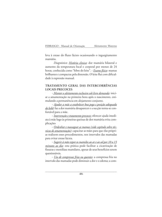 FEBRASGO - Manual de Orientação             Aleitamento Materno


leva à estase do fluxo lácteo ocasionando o ingurgitamento
mamário.
        Diagnóstico: História clinica: dor mamária bilateral e
aumento da temperatura local e corporal por menos de 24
horas, conhecida como “febre do leite”. - Exame físico: mamas
brilhantes e compactas pela distensão. O leite flui com dificul-
dade à expressão manual.

TRATAMENTO GERAL DAS INTERCORRÊNCIAS
LOCAIS PRECOCES
      - Manter o aleitamento exclusivo sob livre demanda: inici-
ar a amamentação na primeira hora após o nascimento, esti-
mulando a permanência em alojamento conjunto.
      - Ajudar a mãe a estabelecer boa pega e posição adequada
do bebê: faz a dor mamária desaparecer e a sucção torna-se con-
fortável para a mãe.
      - Intervenção e tratamento precoces: oferecer ajuda imedi-
ata à mãe logo às primeiras queixas de dor mamária evita com-
plicações
      - Ordenhar e massagear as mamas (vide capítulo sobre téc-
nicas de amamentação): capacitar as mães para que elas própri-
as realizem esses procedimentos, nos intervalos das mamadas
para evitar estase láctea.
      - Sugerir à mãe expor os mamilos ao ar e ao sol por 10 a 15
minutos ao dia: esta prática pode facilitar a cicatrização de
fissuras e monilíase mamilares, apesar de seus benefícios serem
questionáveis.
      - Uso de compressas frias ou quentes: a compressa fria no
intervalo das mamadas pode diminuir a dor e o edema; a com-



                              46
 